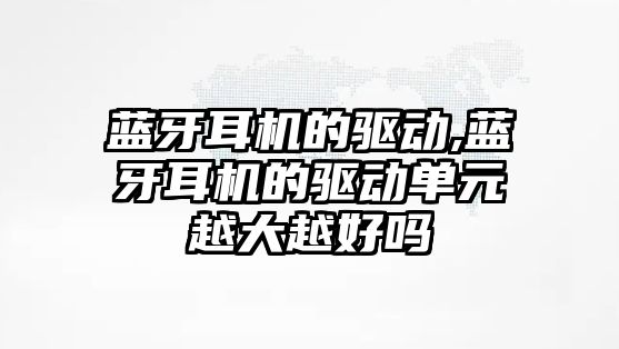 藍(lán)牙耳機的驅(qū)動,藍(lán)牙耳機的驅(qū)動單元越大越好嗎